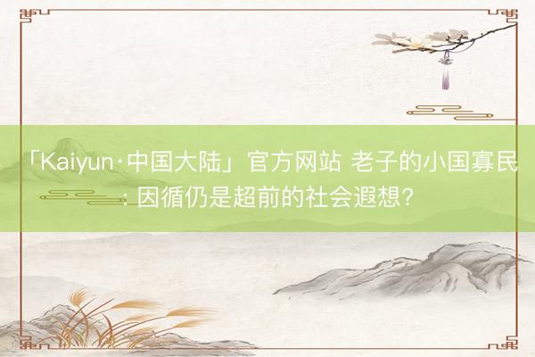 「Kaiyun·中国大陆」官方网站 老子的小国寡民: 因循仍是超前的社会遐想?