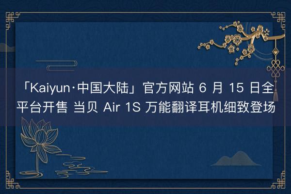 「Kaiyun·中国大陆」官方网站 6 月 15 日全平台开售 当贝 Air 1S 万能翻译耳机细致登场