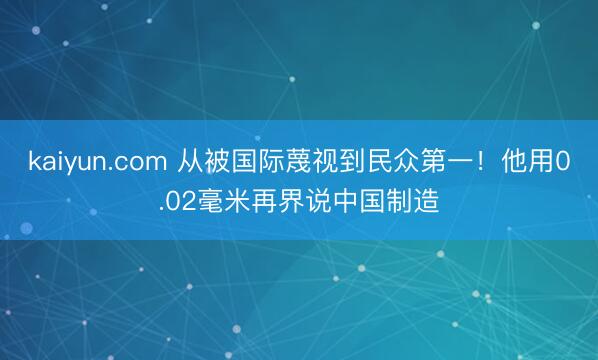 kaiyun.com 从被国际蔑视到民众第一！他用0.02毫米再界说中国制造