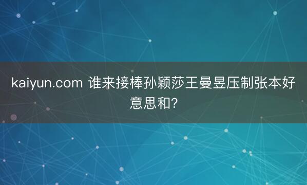 kaiyun.com 谁来接棒孙颖莎王曼昱压制张本好意思和?