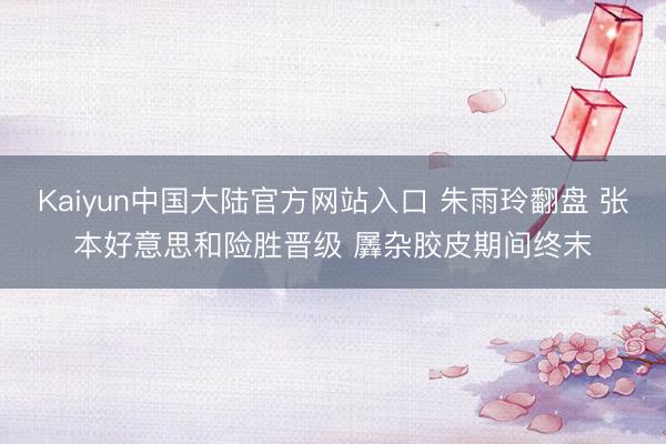 Kaiyun中国大陆官方网站入口 朱雨玲翻盘 张本好意思和险胜晋级 羼杂胶皮期间终末