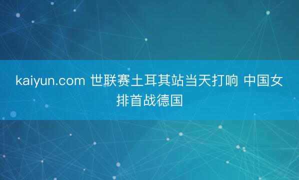 kaiyun.com 世联赛土耳其站当天打响 中国女排首战德国