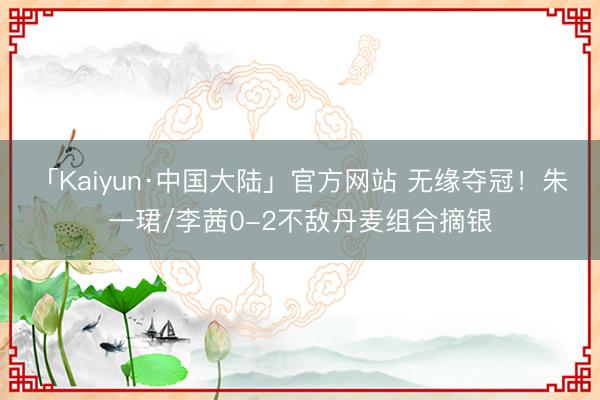 「Kaiyun·中国大陆」官方网站 无缘夺冠！朱一珺/李茜0-2不敌丹麦组合摘银
