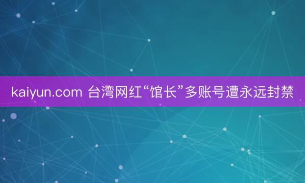 kaiyun.com 台湾网红“馆长”多账号遭永远封禁