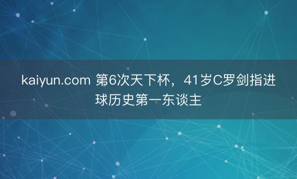 kaiyun.com 第6次天下杯，41岁C罗剑指进球历史第一东谈主
