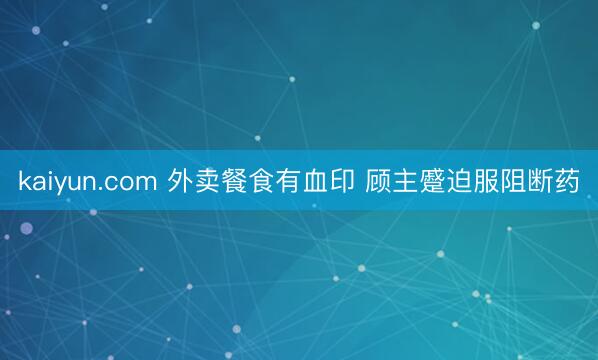 kaiyun.com 外卖餐食有血印 顾主蹙迫服阻断药